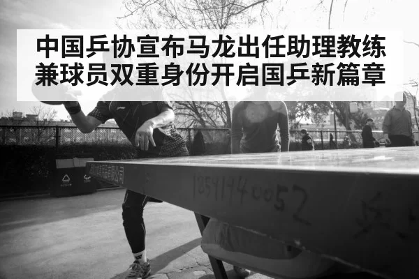 中国乒协宣布马龙出任助理教练兼球员双重身份开启国乒新篇章