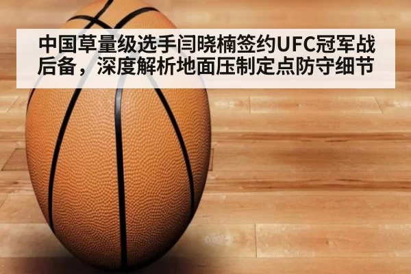 中国草量级选手闫晓楠签约UFC冠军战后备，深度解析地面压制定点防守细节